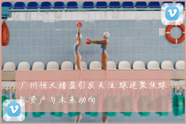 广州恒大楼盘引发关注 球迷聚焦球队资产与未来动向