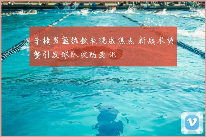 李楠男篮执教表现成焦点 新战术调整引发球队攻防变化