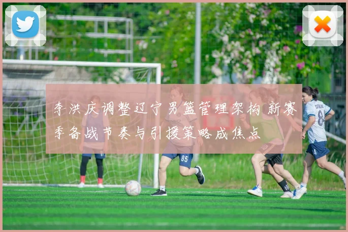 李洪庆调整辽宁男篮管理架构 新赛季备战节奏与引援策略成焦点