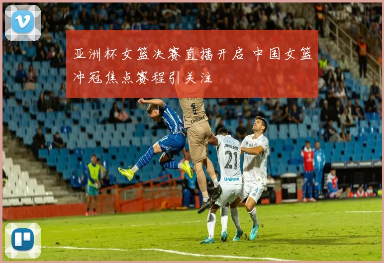 亚洲杯女篮决赛直播开启 中国女篮冲冠焦点赛程引关注