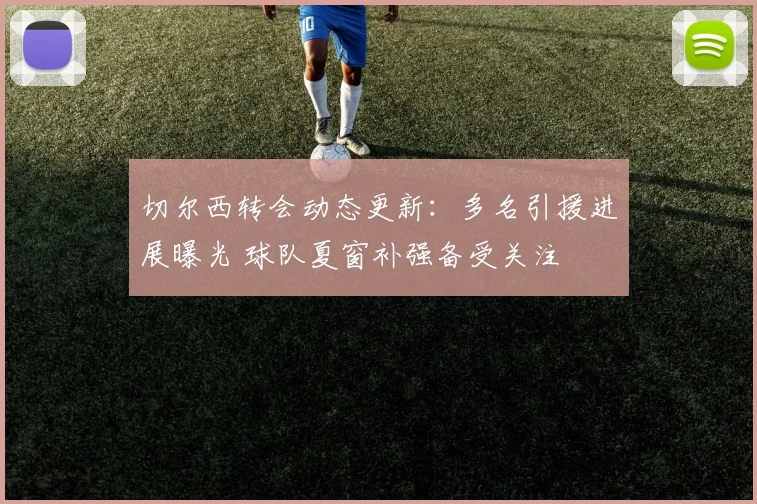 切尔西转会动态更新：多名引援进展曝光 球队夏窗补强备受关注