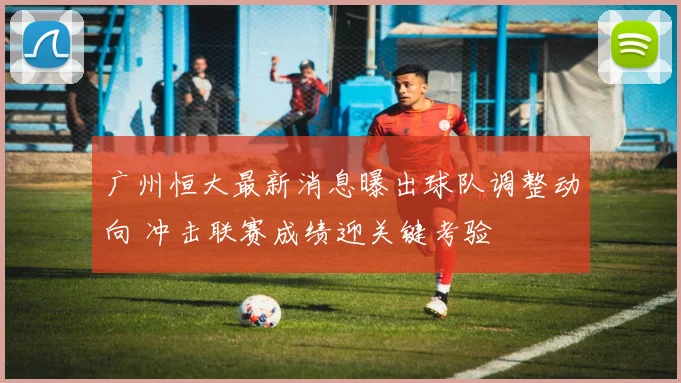 广州恒大最新消息曝出球队调整动向 冲击联赛成绩迎关键考验