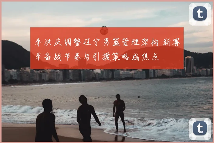 李洪庆调整辽宁男篮管理架构 新赛季备战节奏与引援策略成焦点