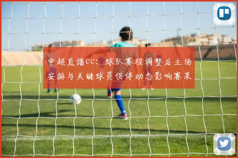 中超直播cc：球队赛程调整后主场安排与关键球员伤停动态影响赛果与看点