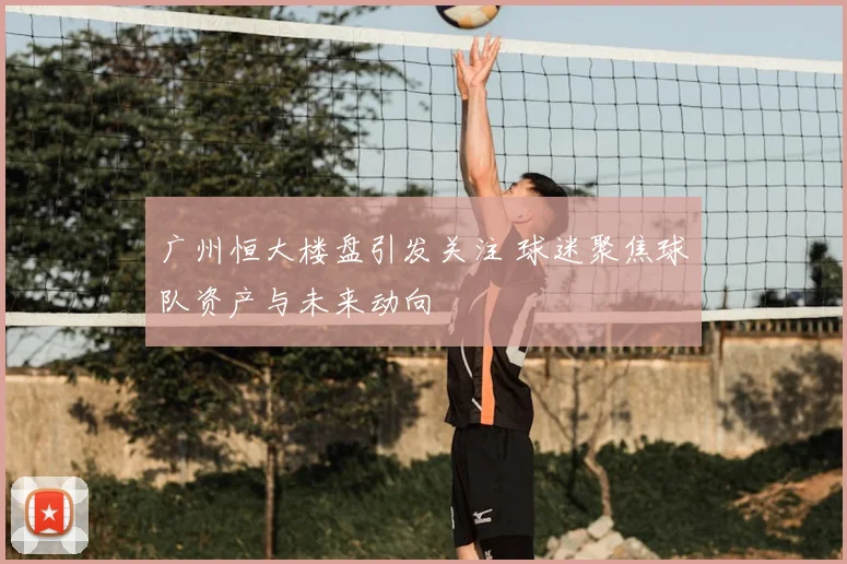 广州恒大楼盘引发关注 球迷聚焦球队资产与未来动向