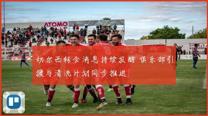 切尔西转会消息持续发酵 俱乐部引援与清洗计划同步推进