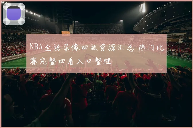 NBA全场录像回放资源汇总 热门比赛完整回看入口整理