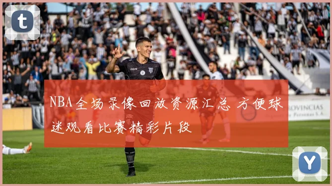 NBA全场录像回放资源汇总 方便球迷观看比赛精彩片段