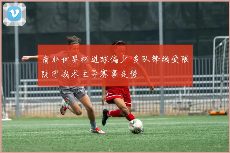 南非世界杯进球偏少 多队锋线受限防守战术主导赛事走势