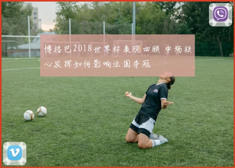 博格巴2018世界杯表现回顾 中场核心发挥如何影响法国夺冠