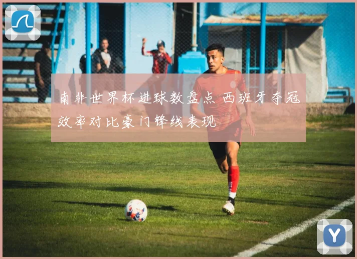 南非世界杯进球数盘点 西班牙夺冠效率对比豪门锋线表现