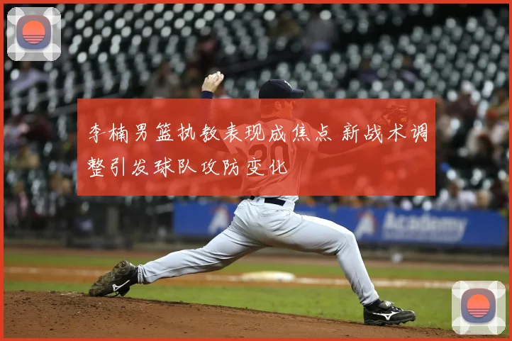 李楠男篮执教表现成焦点 新战术调整引发球队攻防变化