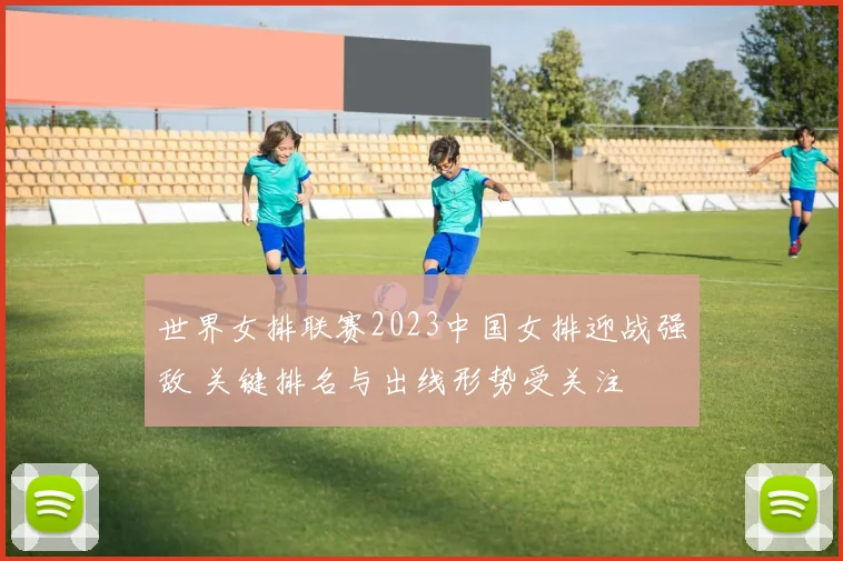 世界女排联赛2023中国女排迎战强敌 关键排名与出线形势受关注