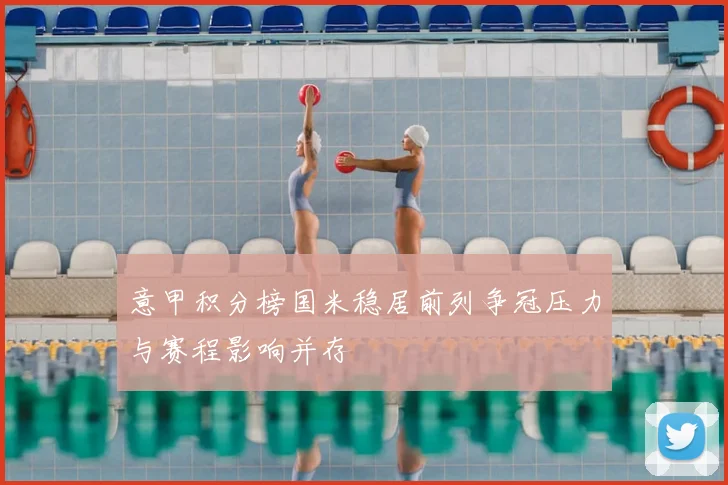 意甲积分榜国米稳居前列争冠压力与赛程影响并存