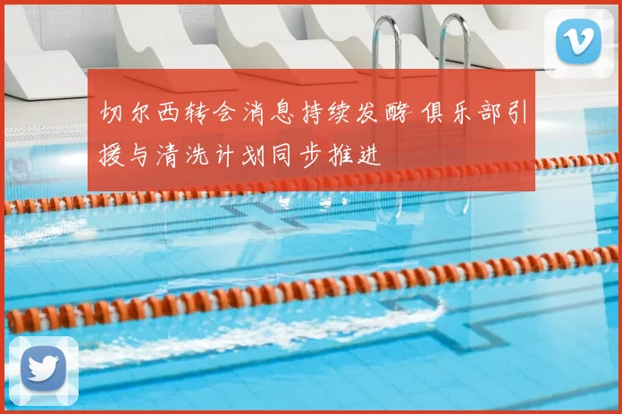 切尔西转会消息持续发酵 俱乐部引援与清洗计划同步推进