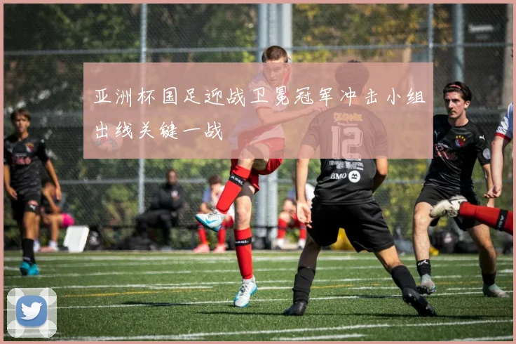亚洲杯国足迎战卫冕冠军冲击小组出线关键一战