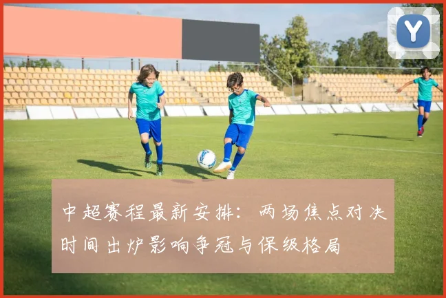 中超赛程最新安排：两场焦点对决时间出炉影响争冠与保级格局